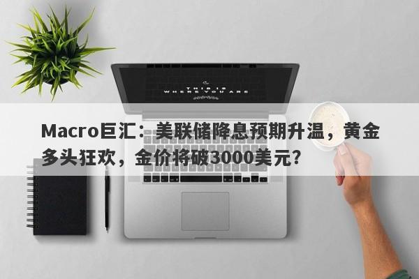 Macro巨汇：美联储降息预期升温，黄金多头狂欢，金价将破3000美元？