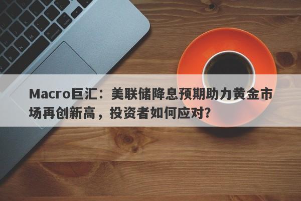 Macro巨汇：美联储降息预期助力黄金市场再创新高，投资者如何应对？