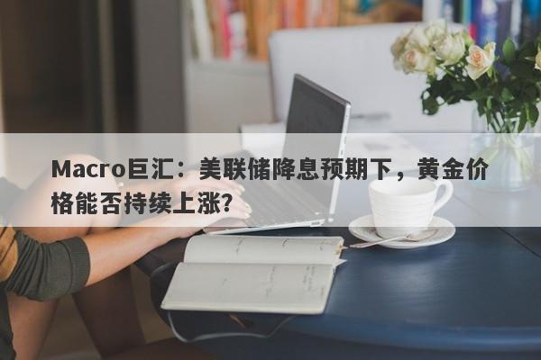 Macro巨汇：美联储降息预期下，黄金价格能否持续上涨？