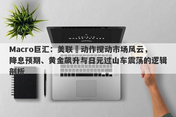 Macro巨汇：美联儲动作搅动市场风云，降息预期、黄金飙升与日元过山车震荡的逻辑剖析