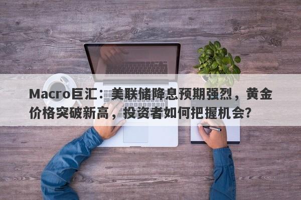 Macro巨汇：美联储降息预期强烈，黄金价格突破新高，投资者如何把握机会？