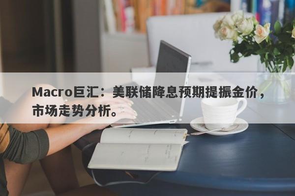 Macro巨汇：美联储降息预期提振金价，市场走势分析。