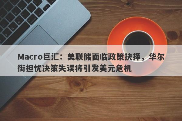 Macro巨汇：美联储面临政策抉择，华尔街担忧决策失误将引发美元危机