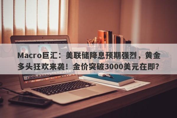 Macro巨汇：美联储降息预期强烈，黄金多头狂欢来袭！金价突破3000美元在即？
