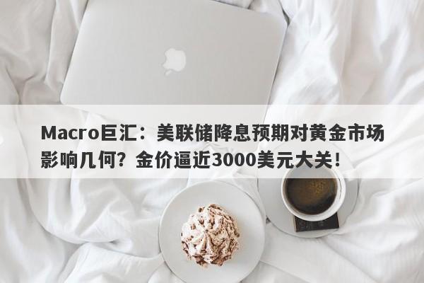 Macro巨汇：美联储降息预期对黄金市场影响几何？金价逼近3000美元大关！