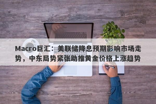 Macro巨汇：美联储降息预期影响市场走势，中东局势紧张助推黄金价格上涨趋势