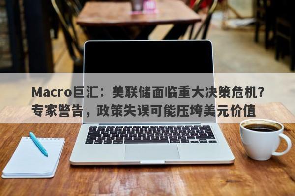Macro巨汇：美联储面临重大决策危机？专家警告，政策失误可能压垮美元价值