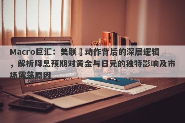 Macro巨汇：美联儲动作背后的深层逻辑，解析降息预期对黄金与日元的独特影响及市场震荡原因