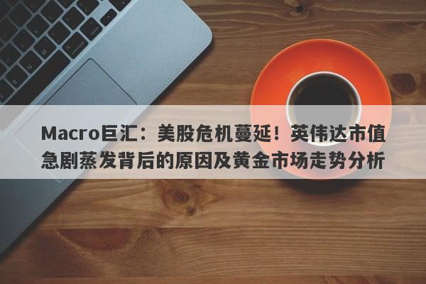 Macro巨汇：美股危机蔓延！英伟达市值急剧蒸发背后的原因及黄金市场走势分析