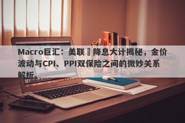 Macro巨汇：美联儲降息大计揭秘，金价波动与CPI、PPI双保险之间的微妙关系解析。