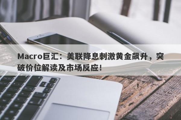 Macro巨汇：美联降息刺激黄金飙升，突破价位解读及市场反应！