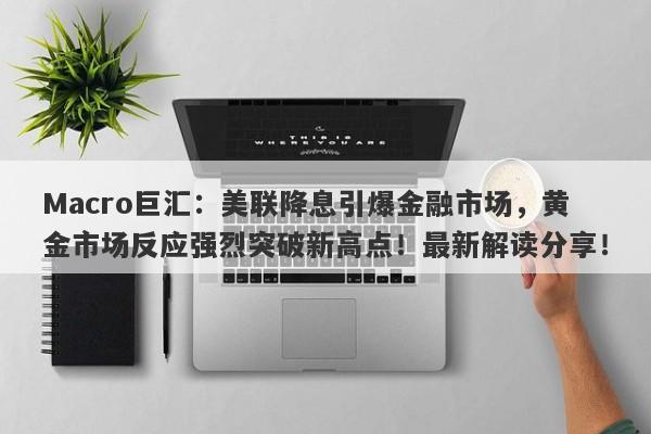 Macro巨汇：美联降息引爆金融市场，黄金市场反应强烈突破新高点！最新解读分享！