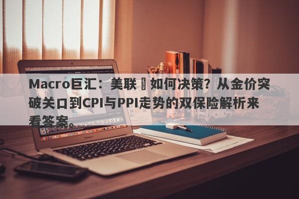 Macro巨汇：美联儲如何决策？从金价突破关口到CPI与PPI走势的双保险解析来看答案。