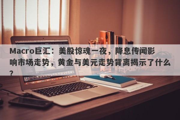 Macro巨汇：美股惊魂一夜，降息传闻影响市场走势，黄金与美元走势背离揭示了什么？