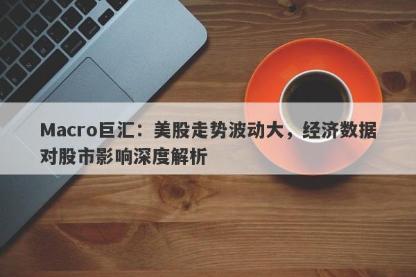 Macro巨汇：美股走势波动大，经济数据对股市影响深度解析
