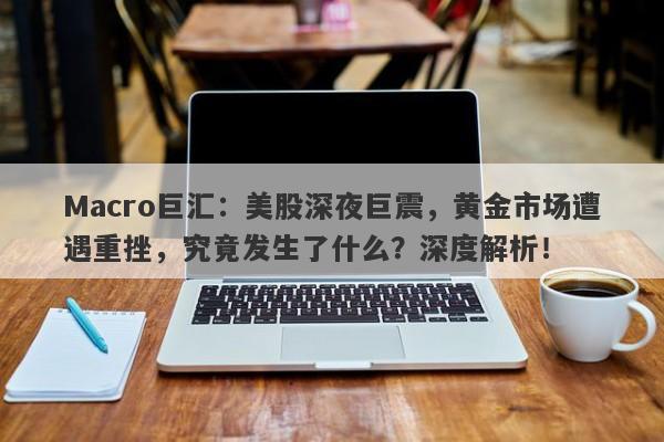 Macro巨汇：美股深夜巨震，黄金市场遭遇重挫，究竟发生了什么？深度解析！