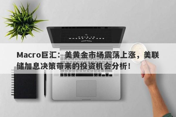 Macro巨汇：美黄金市场震荡上涨，美联储加息决策带来的投资机会分析！