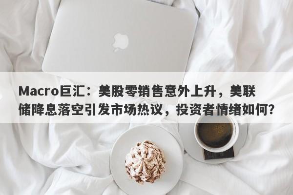 Macro巨汇：美股零销售意外上升，美联储降息落空引发市场热议，投资者情绪如何？