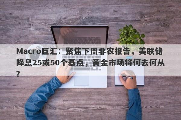 Macro巨汇：聚焦下周非农报告，美联储降息25或50个基点，黄金市场将何去何从？