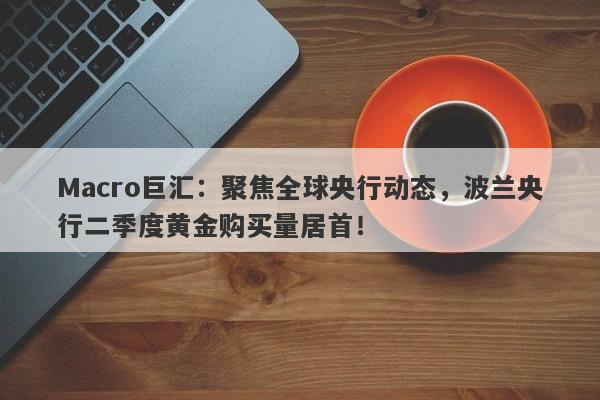 Macro巨汇：聚焦全球央行动态，波兰央行二季度黄金购买量居首！