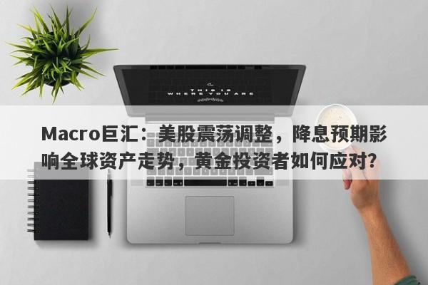 Macro巨汇：美股震荡调整，降息预期影响全球资产走势，黄金投资者如何应对？