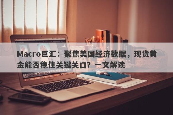 Macro巨汇：聚焦美国经济数据，现货黄金能否稳住关键关口？一文解读
