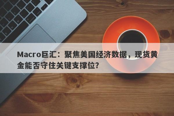 Macro巨汇：聚焦美国经济数据，现货黄金能否守住关键支撑位？