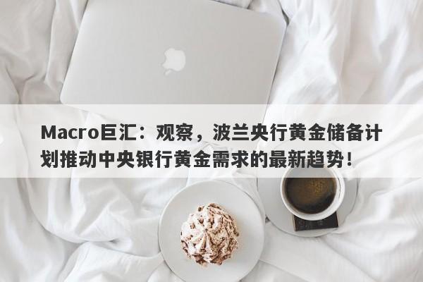 Macro巨汇：观察，波兰央行黄金储备计划推动中央银行黄金需求的最新趋势！