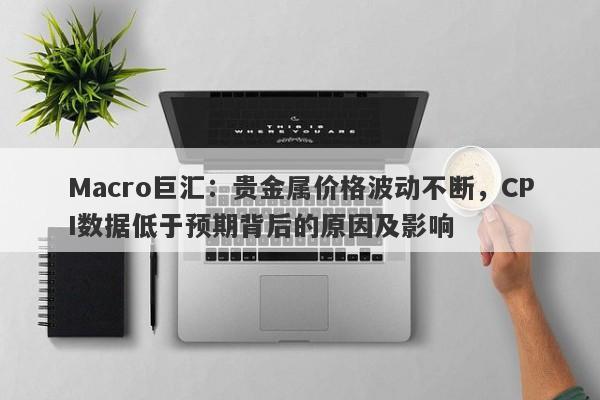 Macro巨汇：贵金属价格波动不断，CPI数据低于预期背后的原因及影响