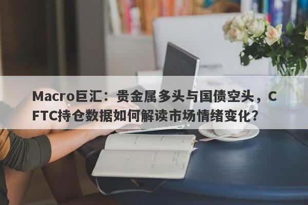 Macro巨汇：贵金属多头与国债空头，CFTC持仓数据如何解读市场情绪变化？