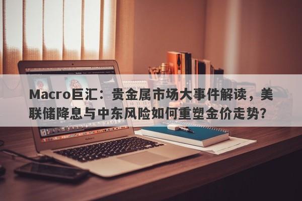 Macro巨汇：贵金属市场大事件解读，美联储降息与中东风险如何重塑金价走势？
