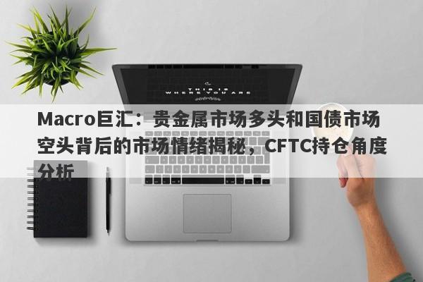 Macro巨汇：贵金属市场多头和国债市场空头背后的市场情绪揭秘，CFTC持仓角度分析