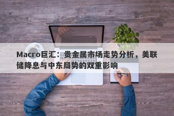 Macro巨汇：贵金属市场走势分析，美联储降息与中东局势的双重影响