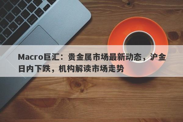 Macro巨汇：贵金属市场最新动态，沪金日内下跌，机构解读市场走势