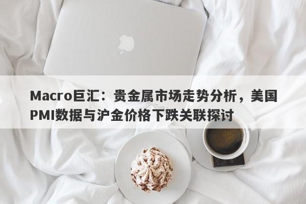 Macro巨汇：贵金属市场走势分析，美国PMI数据与沪金价格下跌关联探讨