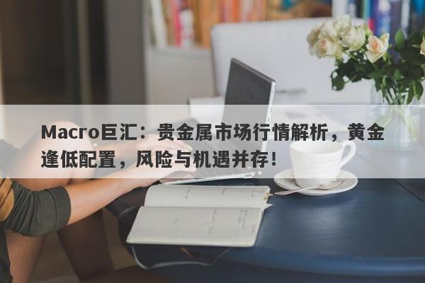 Macro巨汇：贵金属市场行情解析，黄金逢低配置，风险与机遇并存！