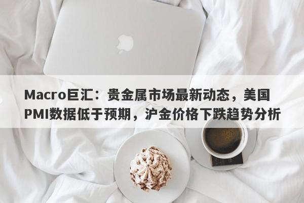 详细阅读:Macro巨汇:贵金属市场最新动态,美国PMI数据低于预期,沪金价格下跌趋势分析 Macro巨汇:贵金属市场最新动态,美国PMI数据低于预期,沪金价格下跌趋势分析