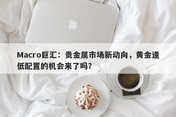 详细阅读:Macro巨汇:贵金属市场新动向,黄金逢低配置的机会来了吗? Macro巨汇:贵金属市场新动向,黄金逢低配置的机会来了吗?