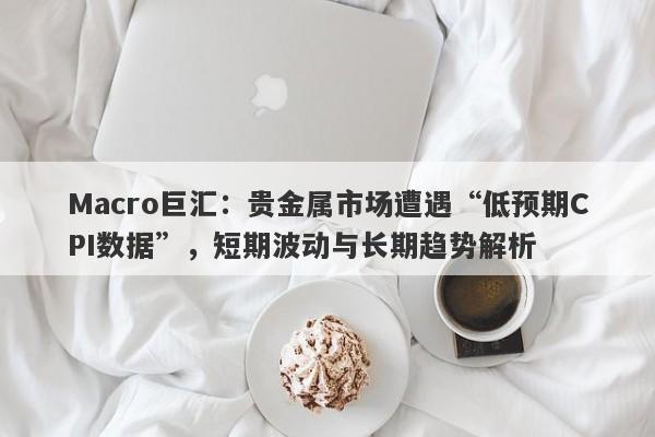Macro巨汇：贵金属市场遭遇“低预期CPI数据”，短期波动与长期趋势解析