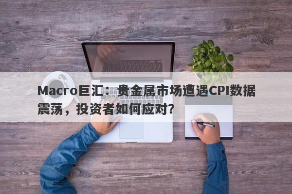 Macro巨汇：贵金属市场遭遇CPI数据震荡，投资者如何应对？