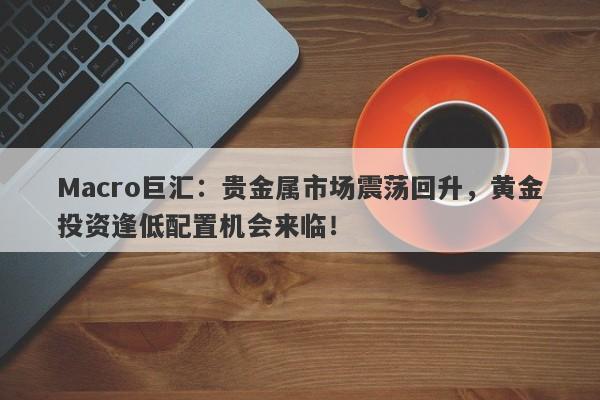 Macro巨汇：贵金属市场震荡回升，黄金投资逢低配置机会来临！