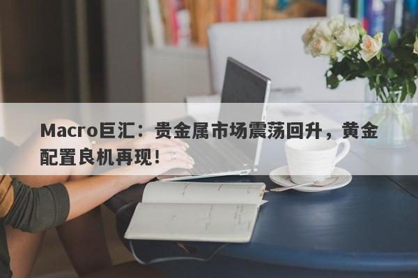 Macro巨汇：贵金属市场震荡回升，黄金配置良机再现！