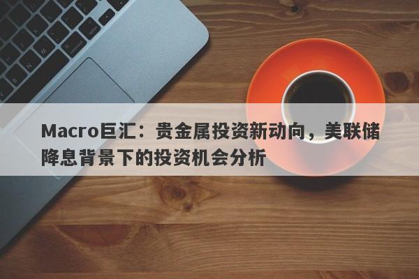 Macro巨汇：贵金属投资新动向，美联储降息背景下的投资机会分析