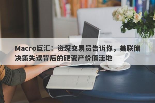 Macro巨汇：资深交易员告诉你，美联储决策失误背后的硬资产价值洼地