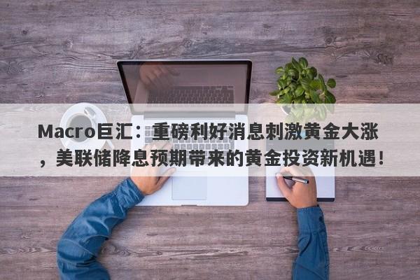 Macro巨汇：重磅利好消息刺激黄金大涨，美联储降息预期带来的黄金投资新机遇！
