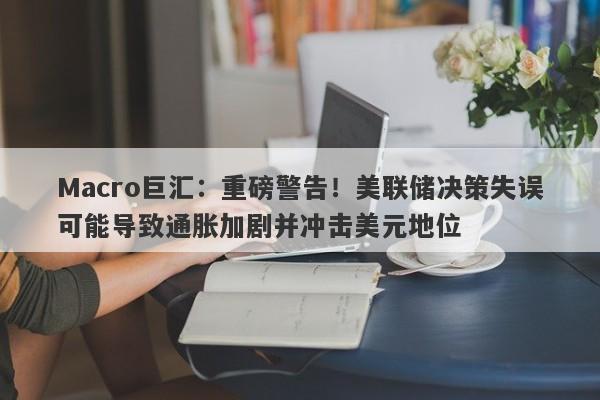 Macro巨汇：重磅警告！美联储决策失误可能导致通胀加剧并冲击美元地位