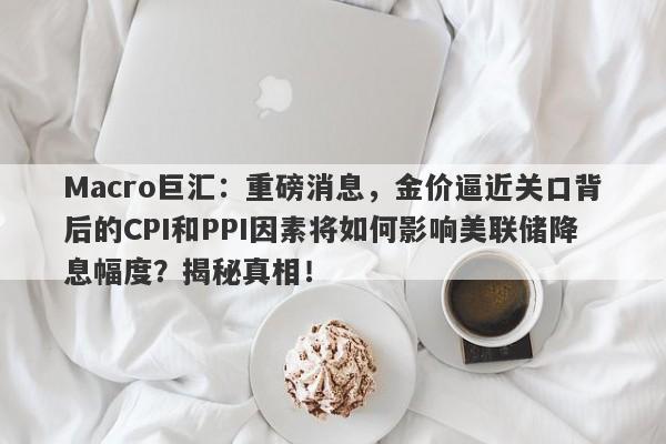 Macro巨汇：重磅消息，金价逼近关口背后的CPI和PPI因素将如何影响美联储降息幅度？揭秘真相！