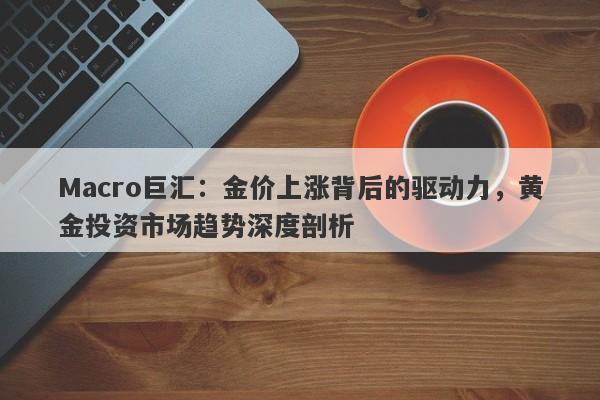 Macro巨汇：金价上涨背后的驱动力，黄金投资市场趋势深度剖析