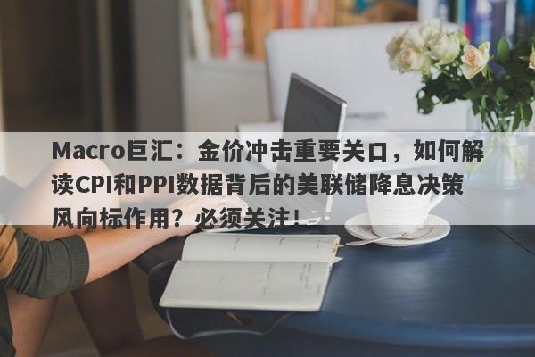 Macro巨汇：金价冲击重要关口，如何解读CPI和PPI数据背后的美联储降息决策风向标作用？必须关注！