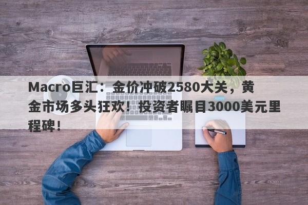 Macro巨汇：金价冲破2580大关，黄金市场多头狂欢！投资者瞩目3000美元里程碑！